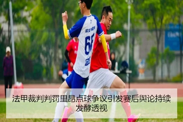 法甲裁判判罚里昂点球争议引发赛后舆论持续发酵透视