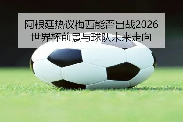 阿根廷热议梅西能否出战2026世界杯前景与球队未来走向