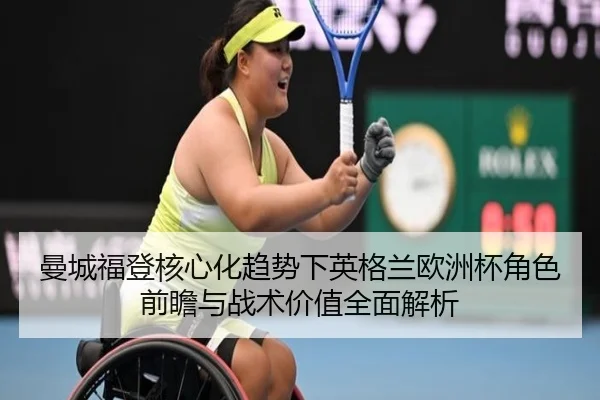 曼城福登核心化趋势下英格兰欧洲杯角色前瞻与战术价值全面解析