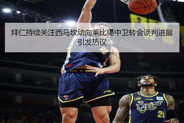 拜仁持续关注西马坎动向莱比锡中卫转会谈判进展引发热议
