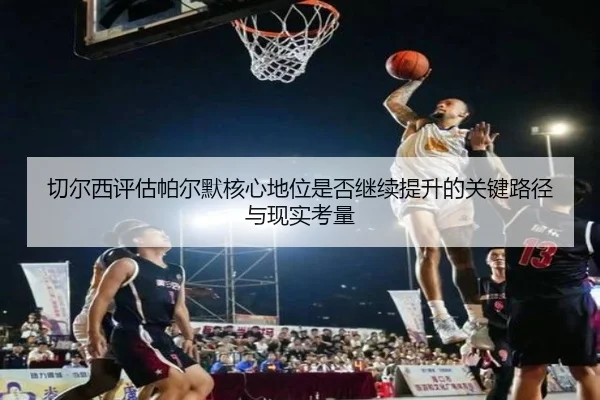 切尔西评估帕尔默核心地位是否继续提升的关键路径与现实考量