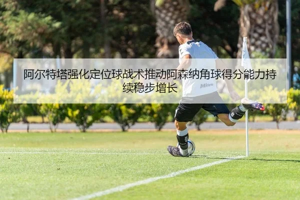 阿尔特塔强化定位球战术推动阿森纳角球得分能力持续稳步增长