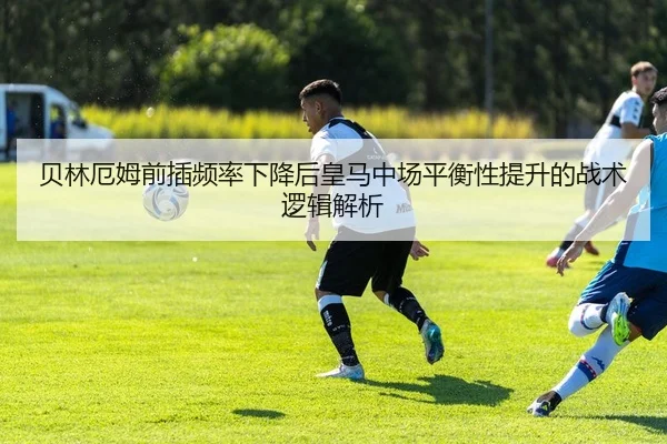 贝林厄姆前插频率下降后皇马中场平衡性提升的战术逻辑解析