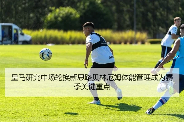皇马研究中场轮换新思路贝林厄姆体能管理成为赛季关键重点