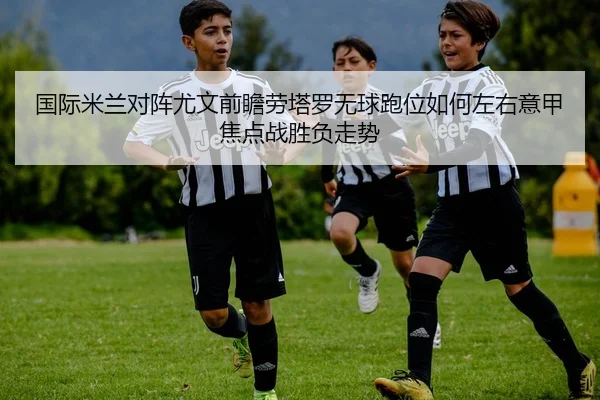 国际米兰对阵尤文前瞻劳塔罗无球跑位如何左右意甲焦点战胜负走势