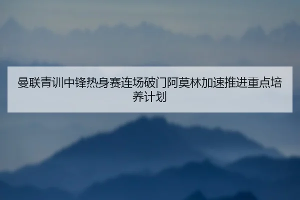 曼联青训中锋热身赛连场破门阿莫林加速推进重点培养计划